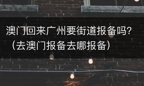 澳门回来广州要街道报备吗？（去澳门报备去哪报备）