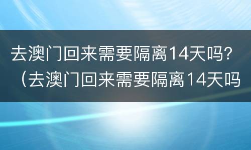 去澳门回来需要隔离14天吗？（去澳门回来需要隔离14天吗2021）
