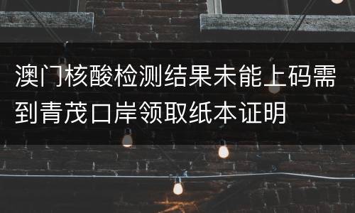 澳门核酸检测结果未能上码需到青茂口岸领取纸本证明