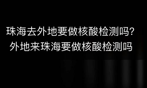 珠海去外地要做核酸检测吗？ 外地来珠海要做核酸检测吗