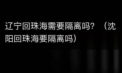 辽宁回珠海需要隔离吗？（沈阳回珠海要隔离吗）