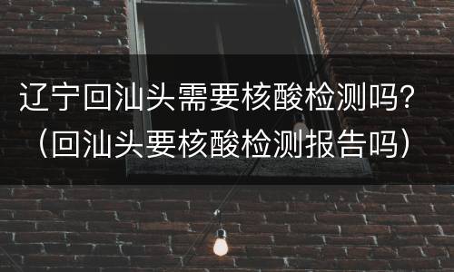 辽宁回汕头需要核酸检测吗？（回汕头要核酸检测报告吗）