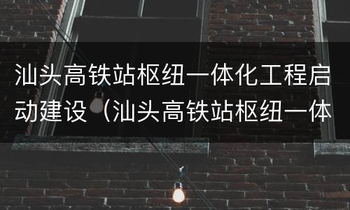 汕头高铁站枢纽一体化工程启动建设（汕头高铁站枢纽一体化工程周边市政道路工程项目）