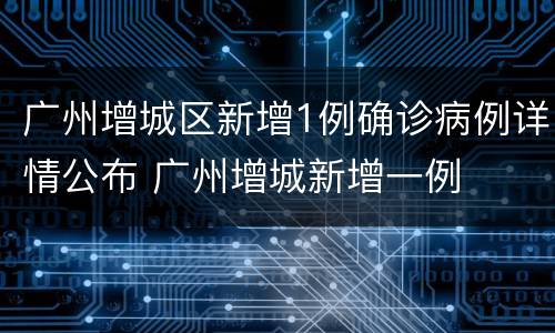 广州增城区新增1例确诊病例详情公布 广州增城新增一例