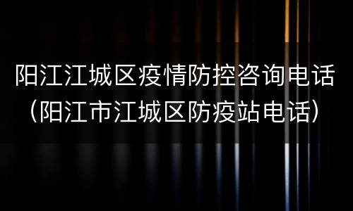 阳江江城区疫情防控咨询电话（阳江市江城区防疫站电话）
