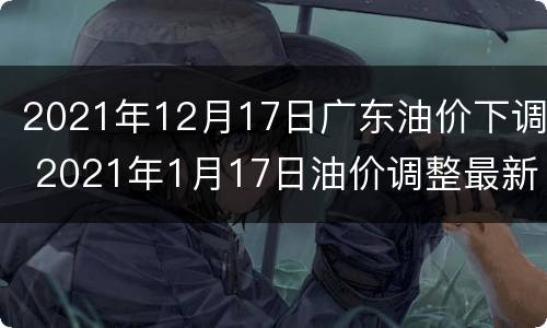 2021年12月17日广东油价下调 2021年1月17日油价调整最新消息