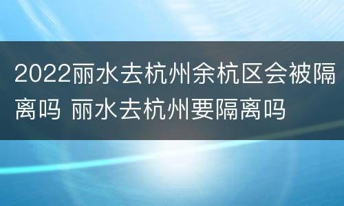 2022丽水去杭州余杭区会被隔离吗 丽水去杭州要隔离吗