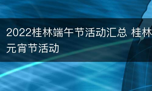 2022桂林端午节活动汇总 桂林元宵节活动