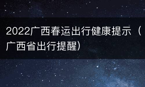 2022广西春运出行健康提示（广西省出行提醒）