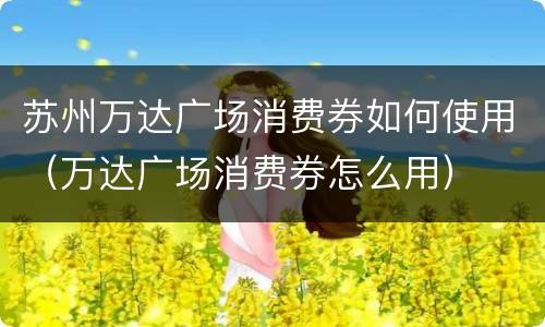 苏州万达广场消费券如何使用（万达广场消费券怎么用）