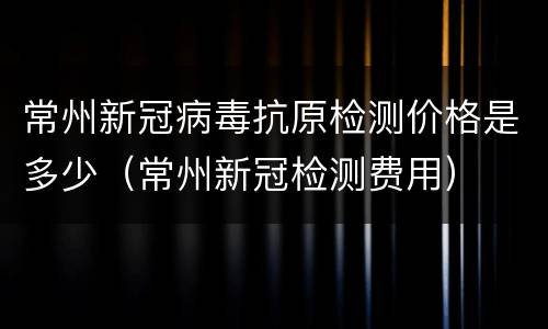 常州新冠病毒抗原检测价格是多少（常州新冠检测费用）