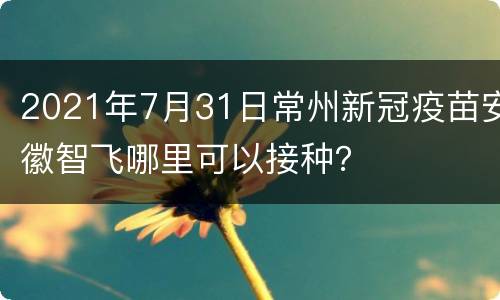 2021年7月31日常州新冠疫苗安徽智飞哪里可以接种？