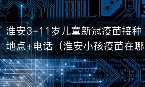 淮安3-11岁儿童新冠疫苗接种地点+电话（淮安小孩疫苗在哪打）