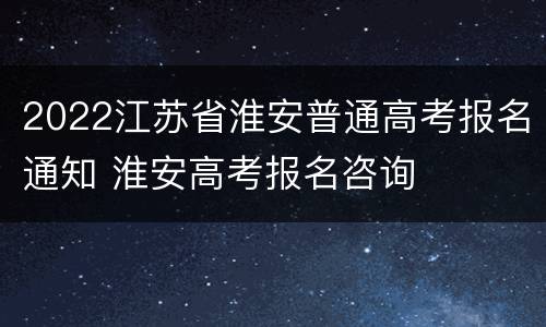2022江苏省淮安普通高考报名通知 淮安高考报名咨询