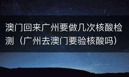 澳门回来广州要做几次核酸检测（广州去澳门要验核酸吗）