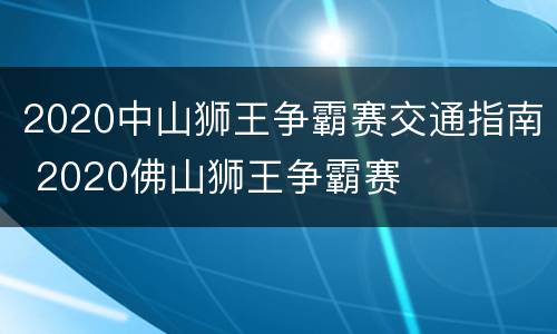 2020中山狮王争霸赛交通指南 2020佛山狮王争霸赛