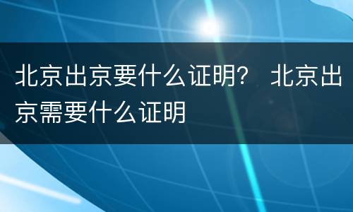 北京出京要什么证明？ 北京出京需要什么证明