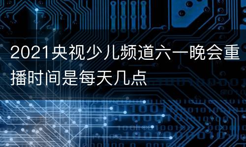 2021央视少儿频道六一晚会重播时间是每天几点