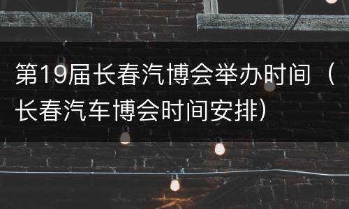 第19届长春汽博会举办时间（长春汽车博会时间安排）