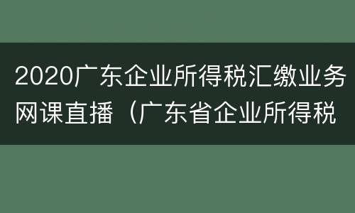 2020广东企业所得税汇缴业务网课直播（广东省企业所得税税率）