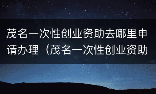 茂名一次性创业资助去哪里申请办理（茂名一次性创业资助去哪里申请办理手续）