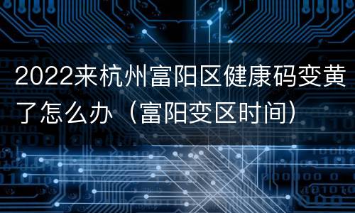 2022来杭州富阳区健康码变黄了怎么办（富阳变区时间）