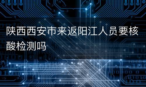 陕西西安市来返阳江人员要核酸检测吗
