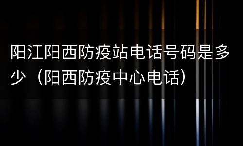 阳江阳西防疫站电话号码是多少（阳西防疫中心电话）