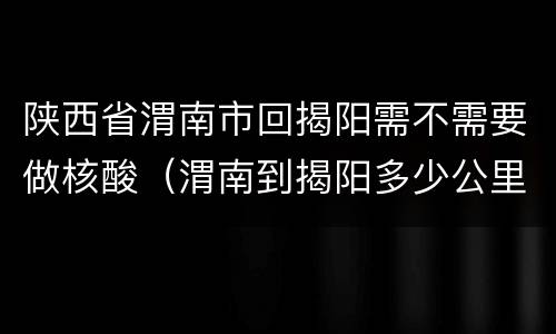 陕西省渭南市回揭阳需不需要做核酸（渭南到揭阳多少公里）