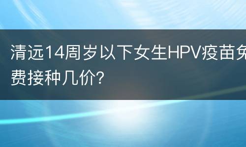 清远14周岁以下女生HPV疫苗免费接种几价？