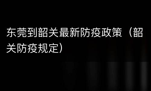 东莞到韶关最新防疫政策（韶关防疫规定）