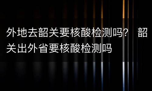 外地去韶关要核酸检测吗？ 韶关出外省要核酸检测吗