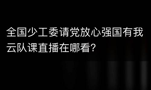 全国少工委请党放心强国有我云队课直播在哪看？