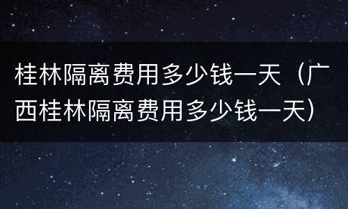 桂林隔离费用多少钱一天（广西桂林隔离费用多少钱一天）