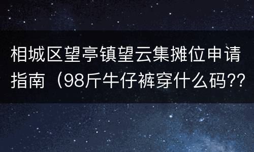 相城区望亭镇望云集摊位申请指南（98斤牛仔裤穿什么码??）