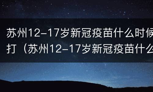 苏州12-17岁新冠疫苗什么时候打（苏州12-17岁新冠疫苗什么时候打的）