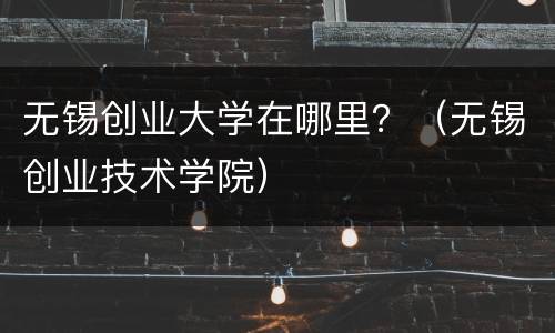 无锡创业大学在哪里？（无锡创业技术学院）