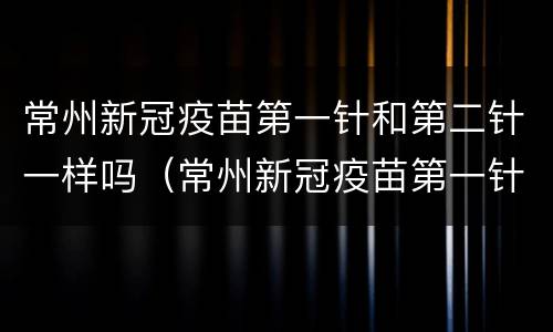 常州新冠疫苗第一针和第二针一样吗（常州新冠疫苗第一针和第二针一样吗）