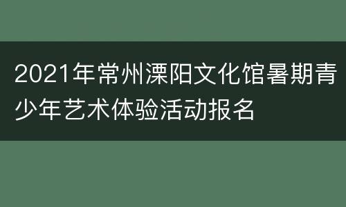 2021年常州溧阳文化馆暑期青少年艺术体验活动报名