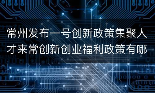 常州发布一号创新政策集聚人才来常创新创业福利政策有哪些