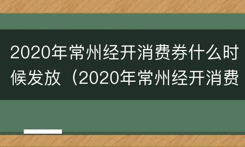 2020年常州经开消费券什么时候发放（2020年常州经开消费券什么时候发放的）