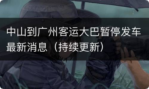 中山到广州客运大巴暂停发车最新消息（持续更新）