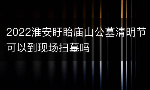 2022淮安盱眙庙山公墓清明节可以到现场扫墓吗
