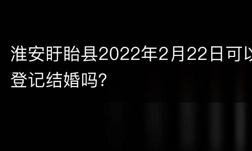 淮安盱眙县2022年2月22日可以登记结婚吗？