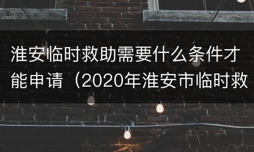 淮安临时救助需要什么条件才能申请（2020年淮安市临时救助标准）