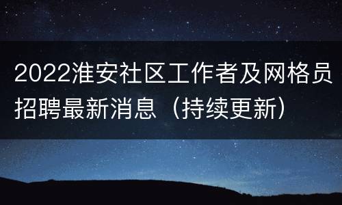 2022淮安社区工作者及网格员招聘最新消息（持续更新）