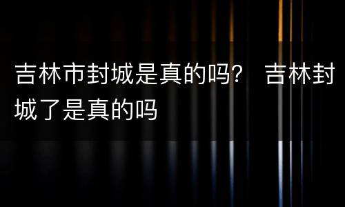 吉林市封城是真的吗？ 吉林封城了是真的吗