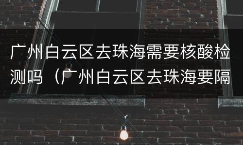 广州白云区去珠海需要核酸检测吗（广州白云区去珠海要隔离吗）