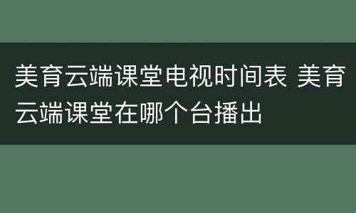 美育云端课堂电视时间表 美育云端课堂在哪个台播出