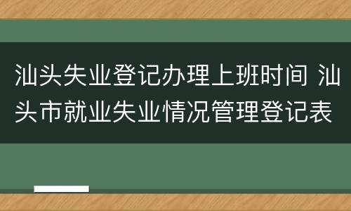 汕头失业登记办理上班时间 汕头市就业失业情况管理登记表
